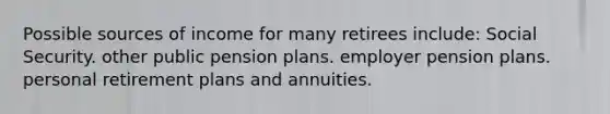 Possible sources of income for many retirees include: Social Security. other public pension plans. employer pension plans. personal retirement plans and annuities.