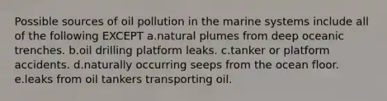 Possible sources of oil pollution in the marine systems include all of the following EXCEPT a.natural plumes from deep oceanic trenches. b.oil drilling platform leaks. c.tanker or platform accidents. d.naturally occurring seeps from the ocean floor. e.leaks from oil tankers transporting oil.