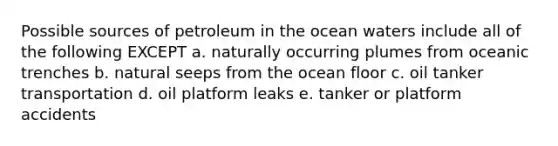 Possible sources of petroleum in the ocean waters include all of the following EXCEPT a. naturally occurring plumes from oceanic trenches b. natural seeps from the ocean floor c. oil tanker transportation d. oil platform leaks e. tanker or platform accidents