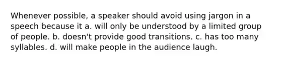 Whenever possible, a speaker should avoid using jargon in a speech because it a. will only be understood by a limited group of people. b. doesn't provide good transitions. c. has too many syllables. d. will make people in the audience laugh.