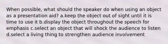 When possible, what should the speaker do when using an object as a presentation aid? a.keep the object out of sight until it is time to use it b.display the object throughout the speech for emphasis c.select an object that will shock the audience to listen d.select a living thing to strengthen audience involvement