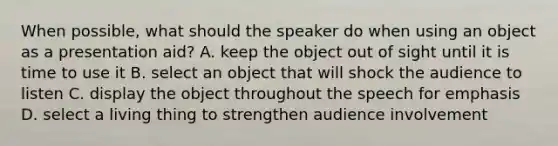 When possible, what should the speaker do when using an object as a presentation aid? A. keep the object out of sight until it is time to use it B. select an object that will shock the audience to listen C. display the object throughout the speech for emphasis D. select a living thing to strengthen audience involvement