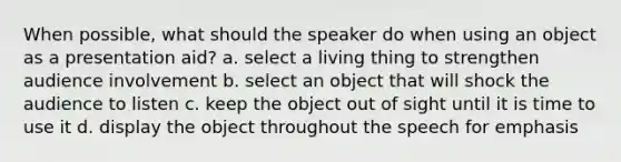 When possible, what should the speaker do when using an object as a presentation aid? a. select a living thing to strengthen audience involvement b. select an object that will shock the audience to listen c. keep the object out of sight until it is time to use it d. display the object throughout the speech for emphasis