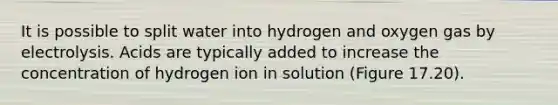 It is possible to split water into hydrogen and oxygen gas by electrolysis. Acids are typically added to increase the concentration of hydrogen ion in solution (Figure 17.20).