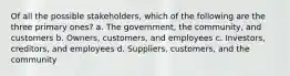 Of all the possible stakeholders, which of the following are the three primary ones? a. The government, the community, and customers b. Owners, customers, and employees c. Investors, creditors, and employees d. Suppliers, customers, and the community