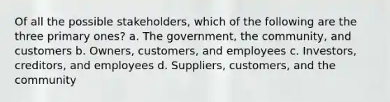 Of all the possible stakeholders, which of the following are the three primary ones? a. The government, the community, and customers b. Owners, customers, and employees c. Investors, creditors, and employees d. Suppliers, customers, and the community