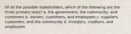 Of all the possible stakeholders, which of the following are the three primary ones? a. the government, the community, and customers b. owners, customers, and employees c. suppliers, customers, and the community d. investors, creditors, and employees