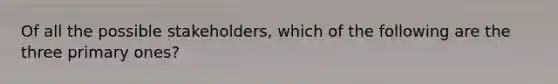 Of all the possible stakeholders, which of the following are the three primary ones?