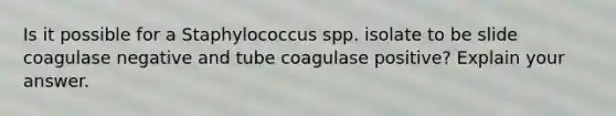 Is it possible for a Staphylococcus spp. isolate to be slide coagulase negative and tube coagulase positive? Explain your answer.