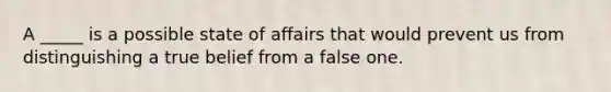 A _____ is a possible state of affairs that would prevent us from distinguishing a true belief from a false one.