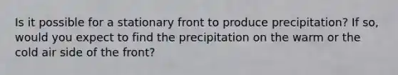 Is it possible for a stationary front to produce precipitation? If so, would you expect to find the precipitation on the warm or the cold air side of the front?