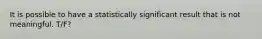 It is possible to have a statistically significant result that is not meaningful. T/F?