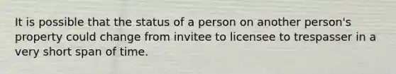 It is possible that the status of a person on another person's property could change from invitee to licensee to trespasser in a very short span of time.