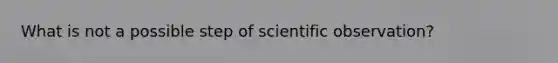 What is not a possible step of scientific observation?