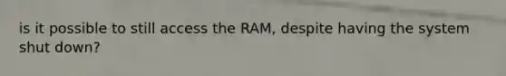 is it possible to still access the RAM, despite having the system shut down?