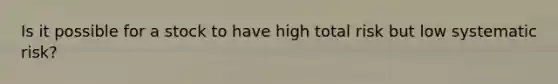 Is it possible for a stock to have high total risk but low systematic risk?