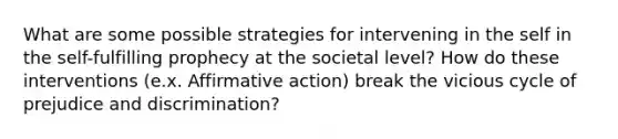 What are some possible strategies for intervening in the self in the self-fulfilling prophecy at the societal level? How do these interventions (e.x. Affirmative action) break the vicious cycle of prejudice and discrimination?