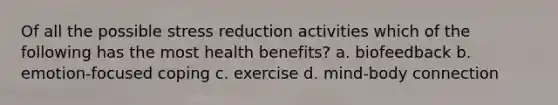 Of all the possible stress reduction activities which of the following has the most health benefits? a. biofeedback b. emotion-focused coping c. exercise d. mind-body connection