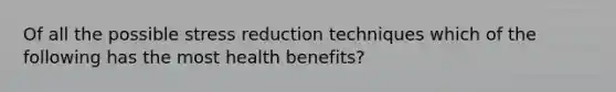 Of all the possible stress reduction techniques which of the following has the most health benefits?