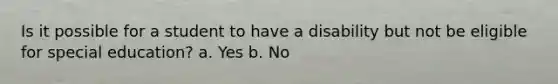 Is it possible for a student to have a disability but not be eligible for special education? a. Yes b. No