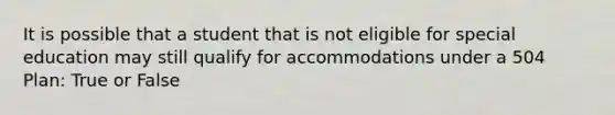 It is possible that a student that is not eligible for special education may still qualify for accommodations under a 504 Plan: True or False