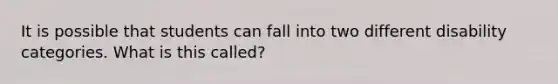 It is possible that students can fall into two different disability categories. What is this called?