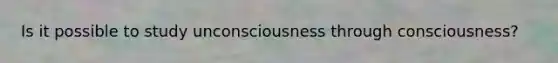 Is it possible to study unconsciousness through consciousness?