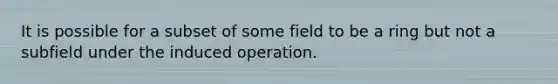 It is possible for a subset of some field to be a ring but not a subfield under the induced operation.