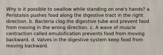 Why is it possible to swallow while standing on one's hands? a. Peristalsis pushes food along the digestive tract in the right direction. b. Bacteria clog the digestive tube and prevent food from moving in the wrong direction. c. A wave of muscle contraction called emulsification prevents food from moving backward. d. Valves in the digestive system keep food from moving backward.