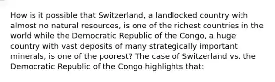 How is it possible that Switzerland, a landlocked country with almost no natural resources, is one of the richest countries in the world while the Democratic Republic of the Congo, a huge country with vast deposits of many strategically important minerals, is one of the poorest? The case of Switzerland vs. the Democratic Republic of the Congo highlights that: