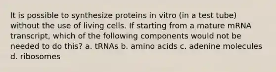 It is possible to synthesize proteins in vitro (in a test tube) without the use of living cells. If starting from a mature mRNA transcript, which of the following components would not be needed to do this? a. tRNAs b. amino acids c. adenine molecules d. ribosomes