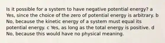 Is it possible for a system to have negative potential energy? a Yes, since the choice of the zero of potential energy is arbitrary. b No, because the kinetic energy of a system must equal its potential energy. c Yes, as long as the total energy is positive. d No, because this would have no physical meaning.