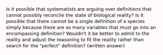 Is it possible that systematists are arguing over definitions that cannot possibly reconcile the state of biological reality? Is it possible that there cannot be a single definition of a species simply because there are so many variables that must go into an encompassing definition? Wouldn't it be better to admit to the reality and adjust the reasoning to fit the reality rather than search for the "perfect" definition? (written answer)