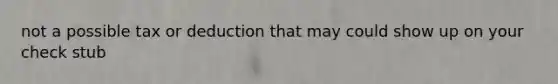 not a possible tax or deduction that may could show up on your check stub