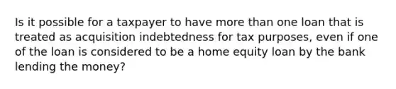 Is it possible for a taxpayer to have <a href='https://www.questionai.com/knowledge/keWHlEPx42-more-than' class='anchor-knowledge'>more than</a> one loan that is treated as acquisition indebtedness for tax purposes, even if one of the loan is considered to be a home equity loan by the bank lending the money?