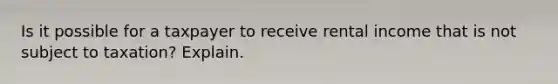 Is it possible for a taxpayer to receive rental income that is not subject to taxation? Explain.