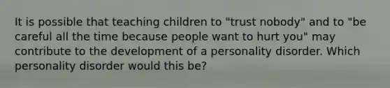 It is possible that teaching children to "trust nobody" and to "be careful all the time because people want to hurt you" may contribute to the development of a personality disorder. Which personality disorder would this be?