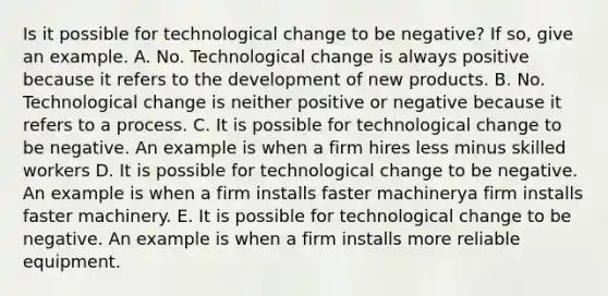 Is it possible for technological change to be​ negative? If​ so, give an example. A. No. Technological change is always positive because it refers to the development of new products. B. No. Technological change is neither positive or negative because it refers to a process. C. It is possible for technological change to be negative. An example is when a firm hires less minus skilled workers D. It is possible for technological change to be negative. An example is when a firm installs faster machinerya firm installs faster machinery. E. It is possible for technological change to be negative. An example is when a firm installs more reliable equipment.