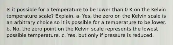 Is it possible for a temperature to be lower than 0 K on the Kelvin temperature scale? Explain. a. Yes, the zero on the Kelvin scale is an arbitrary choice so it is possible for a temperature to be lower. b. No, the zero point on the Kelvin scale represents the lowest possible temperature. c. Yes, but only if pressure is reduced.