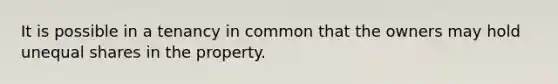 It is possible in a tenancy in common that the owners may hold unequal shares in the property.