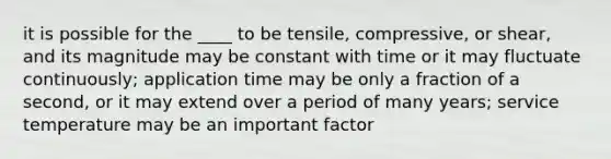 it is possible for the ____ to be tensile, compressive, or shear, and its magnitude may be constant with time or it may fluctuate continuously; application time may be only a fraction of a second, or it may extend over a period of many years; service temperature may be an important factor