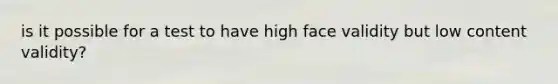 is it possible for a test to have high face validity but low content validity?