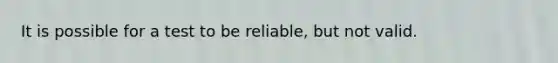 It is possible for a test to be reliable, but not valid.