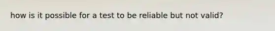 how is it possible for a test to be reliable but not valid?