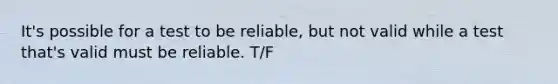 It's possible for a test to be reliable, but not valid while a test that's valid must be reliable. T/F