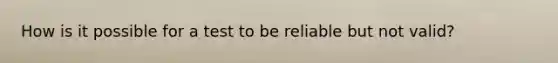 How is it possible for a test to be reliable but not valid?