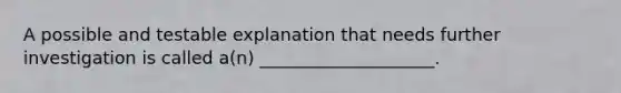 A possible and testable explanation that needs further investigation is called a(n) ____________________.