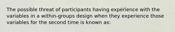 The possible threat of participants having experience with the variables in a within-groups design when they experience those variables for the second time is known as: