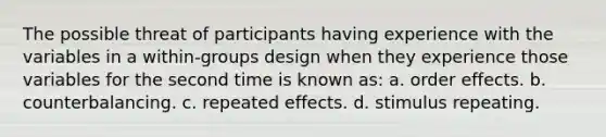 The possible threat of participants having experience with the variables in a within-groups design when they experience those variables for the second time is known as: a. order effects. b. counterbalancing. c. repeated effects. d. stimulus repeating.