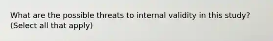 What are the possible threats to internal validity in this study? (Select all that apply)